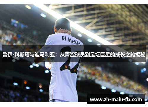 鲁伊-科斯塔与迪马利亚:从青涩球员到足坛巨星的成长之路揭秘 鲁伊-科斯塔与迪马利亚:从青涩球员到足坛巨星的成长之路揭秘