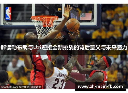解读勒布朗与Uzi迎接全新挑战的背后意义与未来潜力