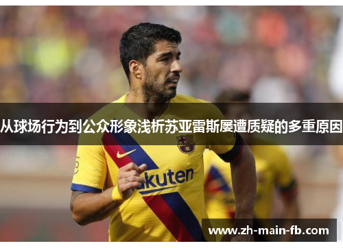 从球场行为到公众形象浅析苏亚雷斯屡遭质疑的多重原因 从球场行为到公众形象浅析苏亚雷斯屡遭质疑的多重原因