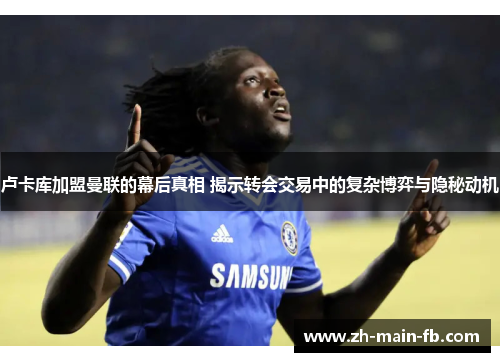 卢卡库加盟曼联的幕后真相 揭示转会交易中的复杂博弈与隐秘动机