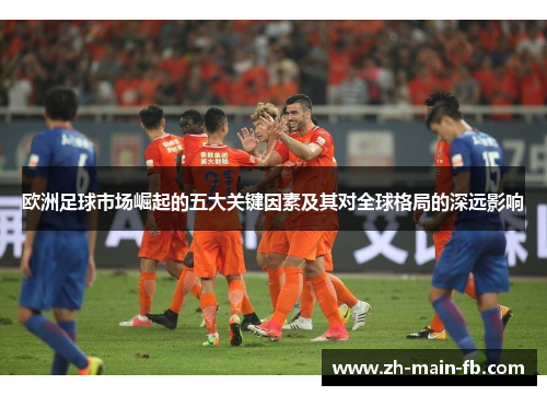 欧洲足球市场崛起的五大关键因素及其对全球格局的深远影响 欧洲足球市场崛起的五大关键因素及其对全球格局的深远影响