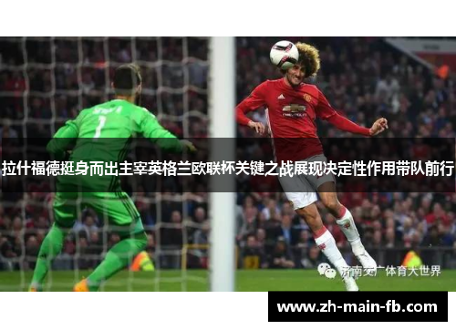 拉什福德挺身而出主宰英格兰欧联杯关键之战展现决定性作用带队前行 拉什福德挺身而出主宰英格兰欧联杯关键之战展现决定性作用带队前行